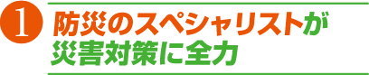 1 災害のスペシャリストが災害対策に全力